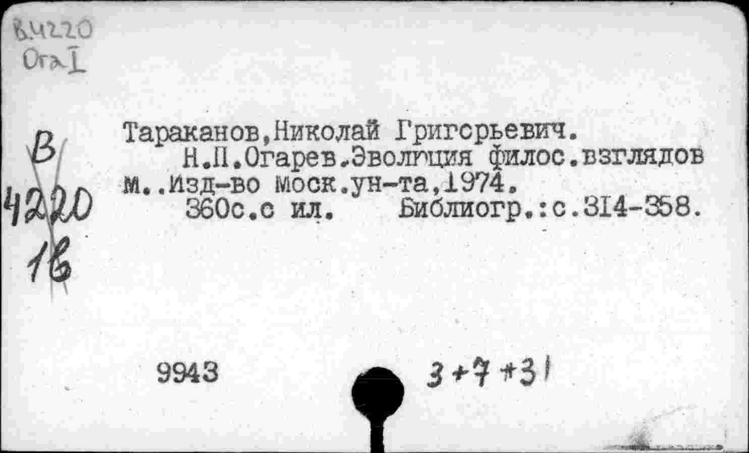 ﻿Отк1_
Тараканов,Николай Григорьевич.
Н.11 • Огарев .Эволгция филос. взглядов м..Изд-во моек.ун-та,1974.
360с.с ил.	Библиогр.:с.314-358.
9943
3+9*3*